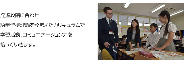 発達段階に合わせ語学習得理論をふまえたカリキュラムで学習活動、コミュニケーション力を培っていきます。